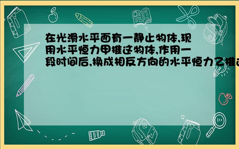 在光滑水平面有一静止物体,现用水平恒力甲推这物体,作用一段时间后,换成相反方向的水平恒力乙推这一物体,经过相同时间物体恰