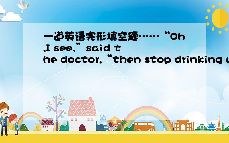 一道英语完形填空题……“Oh,I see,”said the doctor,“then stop drinking wi