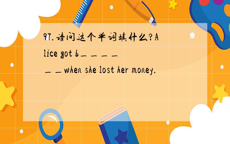 97.请问这个单词填什么?Alice got b______when she lost her money.