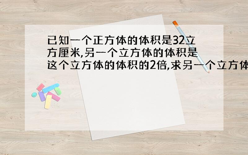 已知一个正方体的体积是32立方厘米,另一个立方体的体积是这个立方体的体积的2倍,求另一个立方体的棱长?