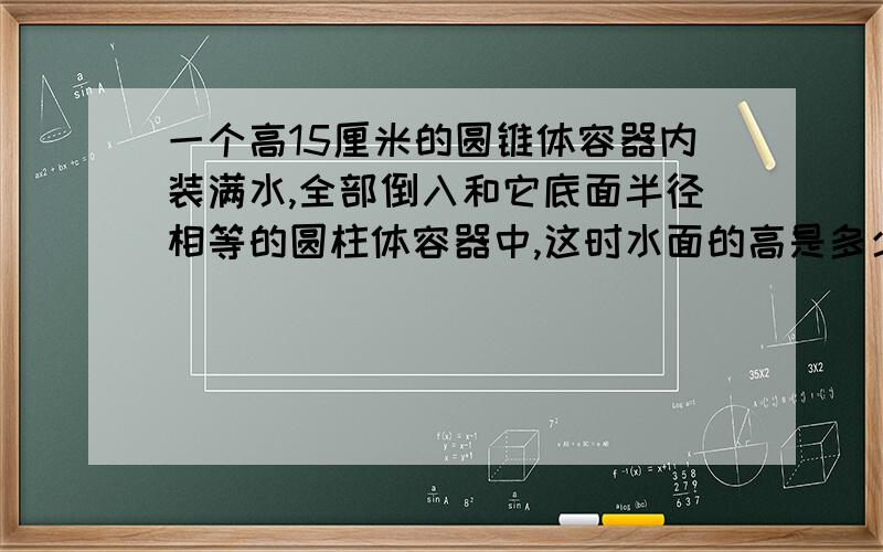 一个高15厘米的圆锥体容器内装满水,全部倒入和它底面半径相等的圆柱体容器中,这时水面的高是多少厘米?