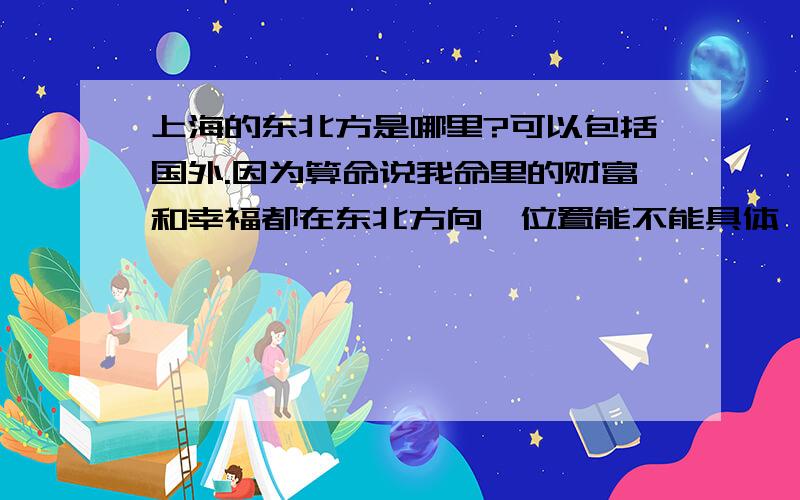 上海的东北方是哪里?可以包括国外.因为算命说我命里的财富和幸福都在东北方向,位置能不能具体一点