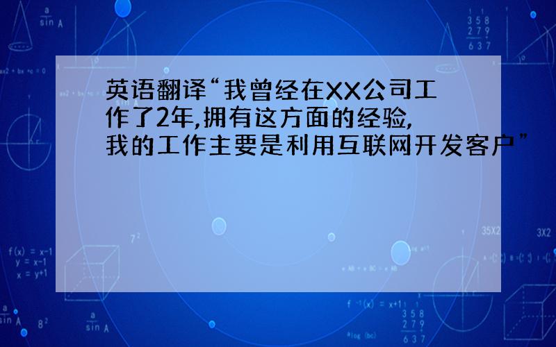 英语翻译“我曾经在XX公司工作了2年,拥有这方面的经验,我的工作主要是利用互联网开发客户”