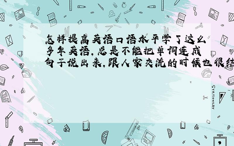 怎样提高英语口语水平学了这么多年英语,总是不能把单词连成句子说出来,跟人家交流的时候也很结巴.怎样才能说的流畅啊?前几天