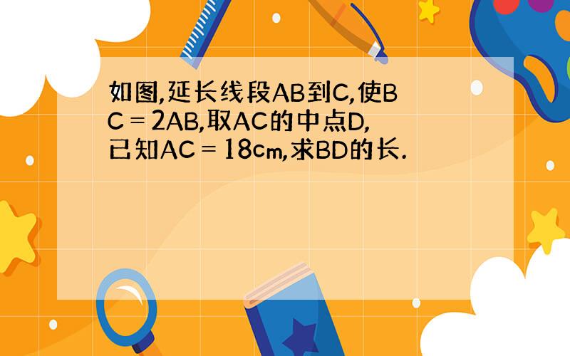 如图,延长线段AB到C,使BC＝2AB,取AC的中点D,已知AC＝18cm,求BD的长.