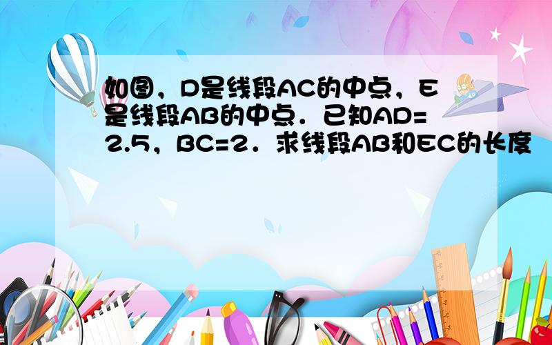 如图，D是线段AC的中点，E是线段AB的中点．已知AD=2.5，BC=2．求线段AB和EC的长度