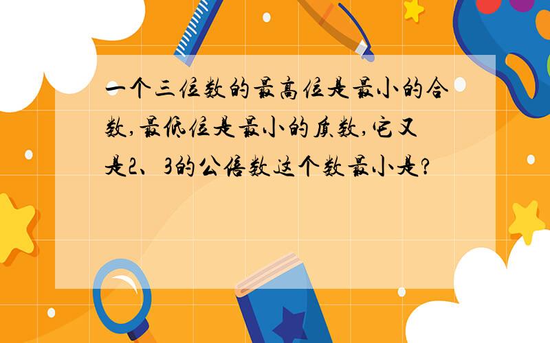 一个三位数的最高位是最小的合数,最低位是最小的质数,它又是2、3的公倍数这个数最小是?