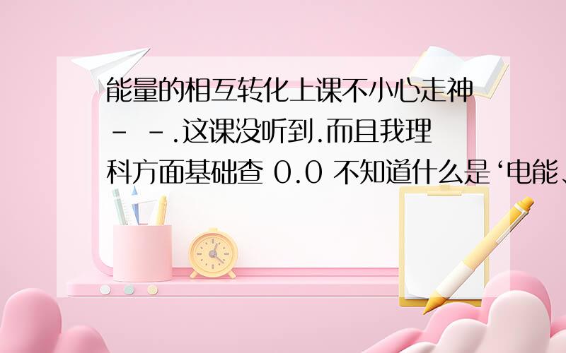 能量的相互转化上课不小心走神- -.这课没听到.而且我理科方面基础查 0.0 不知道什么是‘电能、热能、化学能、机械能、