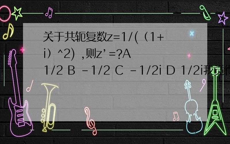 关于共轭复数z=1/(（1+i）^2) ,则z’=?A 1/2 B -1/2 C -1/2i D 1/2i我觉得答案是C