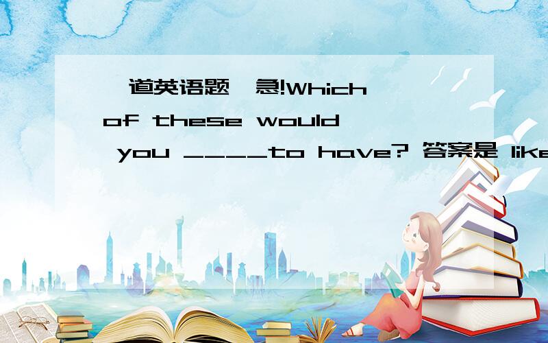 一道英语题,急!Which of these would you ____to have? 答案是 like. 为什么不