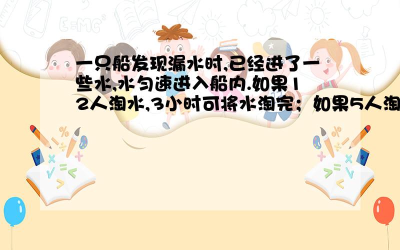一只船发现漏水时,已经进了一些水,水匀速进入船内.如果12人淘水,3小时可将水淘完；如果5人淘水10小时才可以将水淘完.