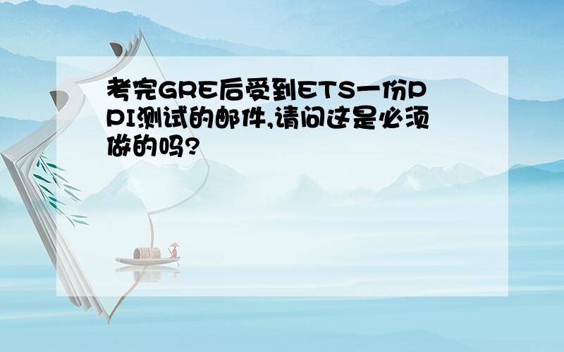 考完GRE后受到ETS一份PPI测试的邮件,请问这是必须做的吗?