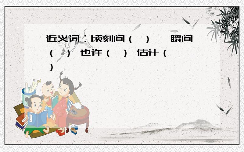 近义词：顷刻间（ ） 一瞬间（ ） 也许（ ） 估计（ ）