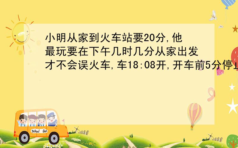 小明从家到火车站要20分,他最玩要在下午几时几分从家出发才不会误火车,车18:08开,开车前5分停止检票