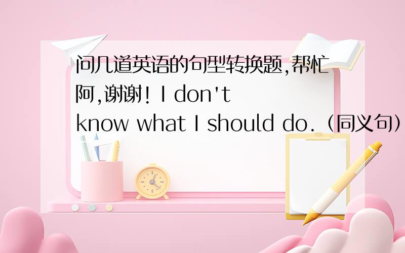 问几道英语的句型转换题,帮忙阿,谢谢! I don't know what I should do.（同义句） I do