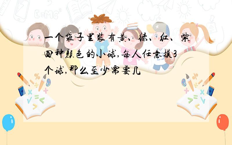 一个袋子里装有黄、绿、红、紫四种颜色的小球,每人任意摸3个球,那么至少需要几