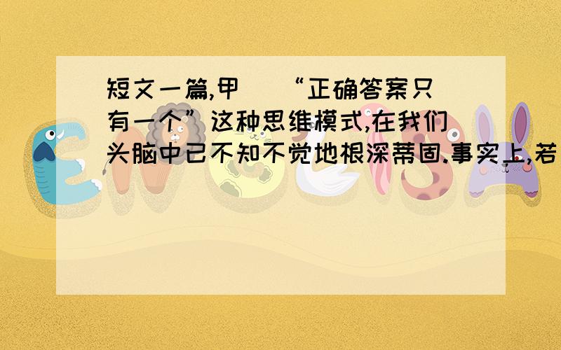 短文一篇,甲) “正确答案只有一个”这种思维模式,在我们头脑中已不知不觉地根深蒂固.事实上,若是某种数学问题的话,说正确