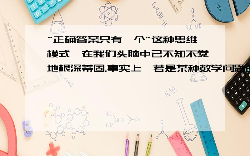 “正确答案只有一个”这种思维模式,在我们头脑中已不知不觉地根深蒂固.事实上,若是某种数学问题的话,说正确答案只有一个是对