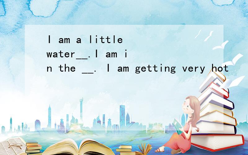 I am a little water__.I am in the __. I am getting very hot