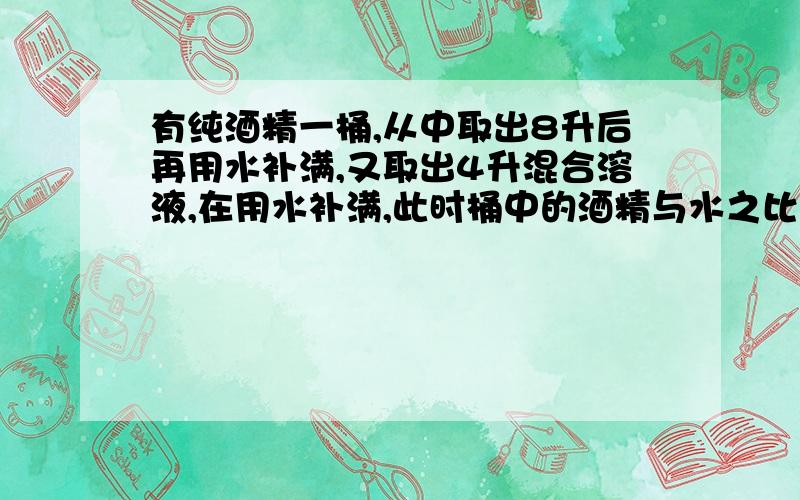 有纯酒精一桶,从中取出8升后再用水补满,又取出4升混合溶液,在用水补满,此时桶中的酒精与水之比为18比