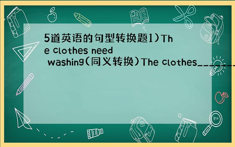 5道英语的句型转换题1)The clothes need washing(同义转换)The clothes_______