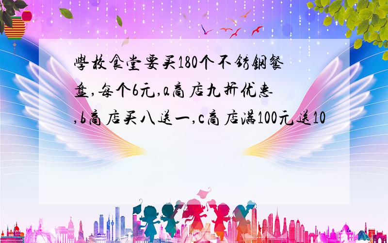 学校食堂要买180个不锈钢餐盘,每个6元,a商店九折优惠,b商店买八送一,c商店满100元送10