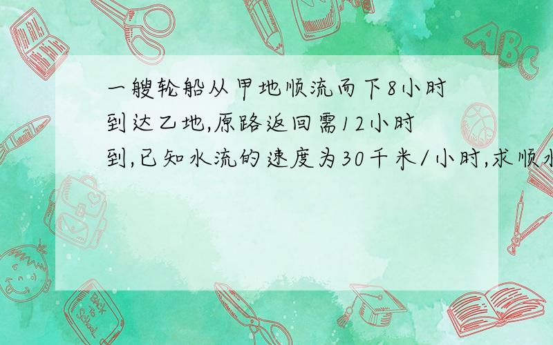 一艘轮船从甲地顺流而下8小时到达乙地,原路返回需12小时到,已知水流的速度为30千米/小时,求顺水速度和逆水