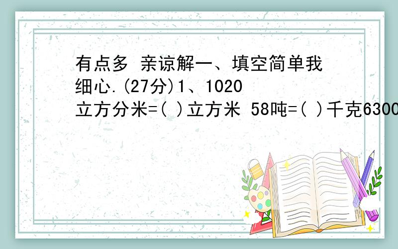 有点多 亲谅解一、填空简单我细心.(27分)1、1020立方分米=( )立方米 58吨=( )千克6300毫升=( )升