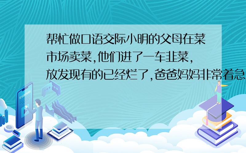 帮忙做口语交际小明的父母在菜市场卖菜,他们进了一车韭菜,放发现有的已经烂了,爸爸妈妈非常着急,他们决定把烂的卷到中间重新