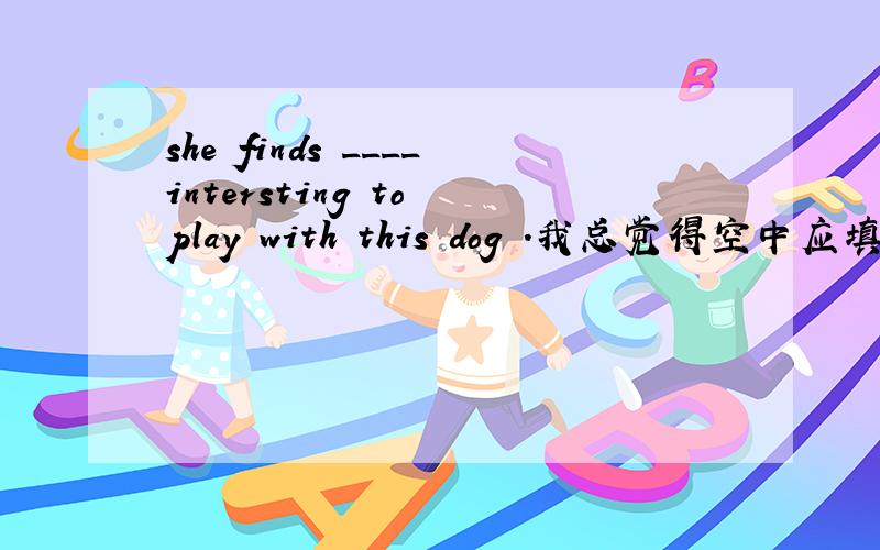 she finds ____intersting to play with this dog .我总觉得空中应填it i