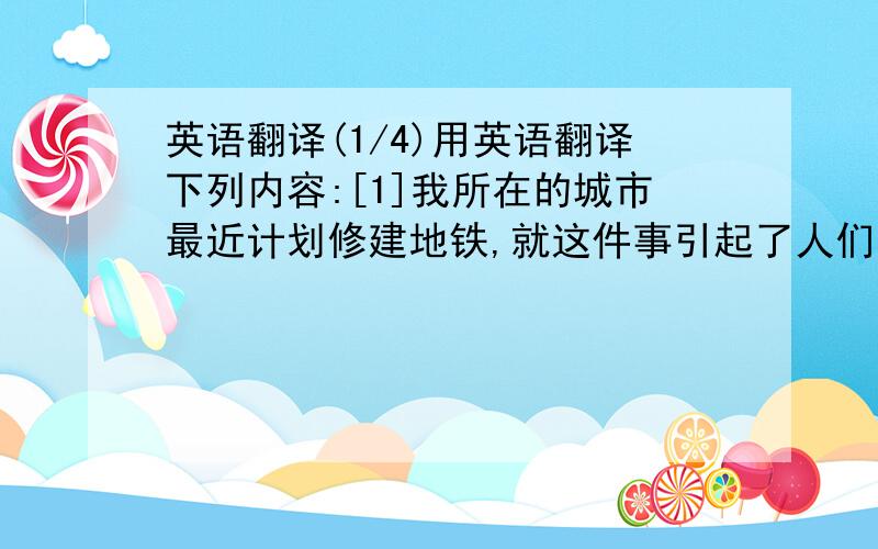 英语翻译(1/4)用英语翻译下列内容:[1]我所在的城市最近计划修建地铁,就这件事引起了人们的广泛争论.[2]有些人认为