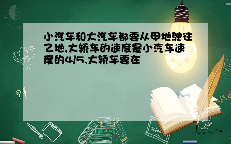 小汽车和大汽车都要从甲地驶往乙地,大轿车的速度是小汽车速度的4/5,大轿车要在