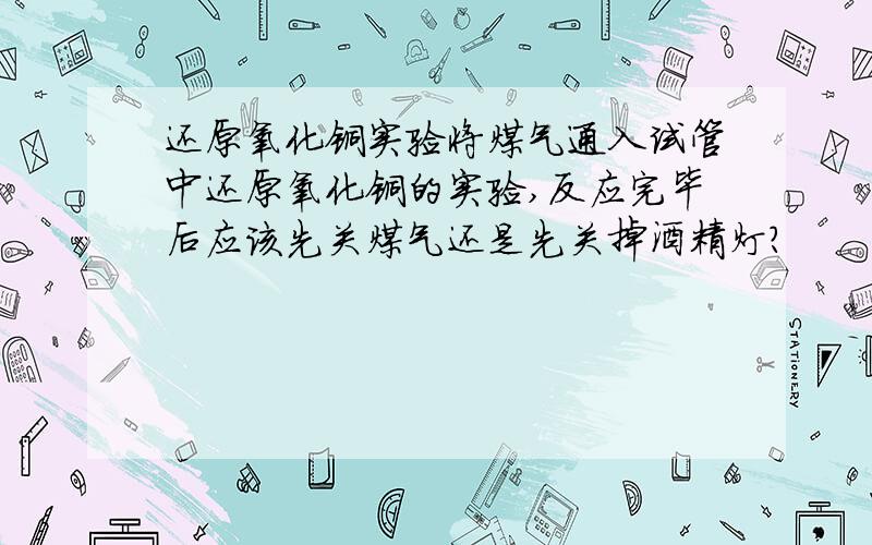 还原氧化铜实验将煤气通入试管中还原氧化铜的实验,反应完毕后应该先关煤气还是先关掉酒精灯?