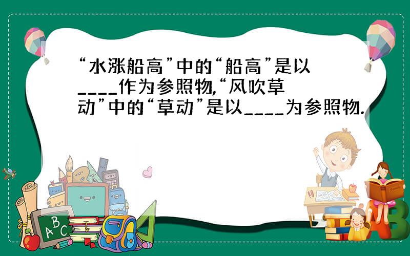 “水涨船高”中的“船高”是以____作为参照物,“风吹草动”中的“草动”是以____为参照物.