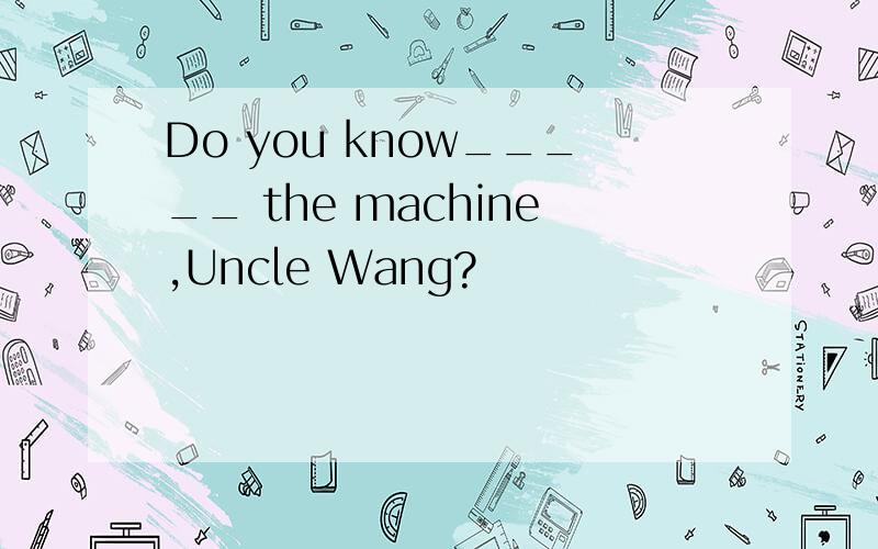 Do you know_____ the machine,Uncle Wang?