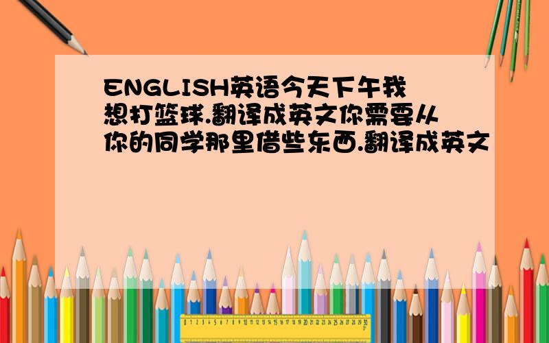 ENGLISH英语今天下午我想打篮球.翻译成英文你需要从你的同学那里借些东西.翻译成英文