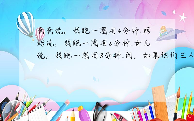 爸爸说：我跑一圈用4分钟.妈妈说：我跑一圈用6分钟.女儿说：我跑一圈用8分钟.问：如果他们三人同时从起点出发,至少几分钟