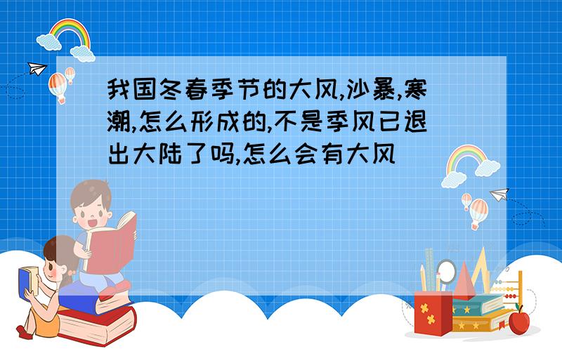 我国冬春季节的大风,沙暴,寒潮,怎么形成的,不是季风已退出大陆了吗,怎么会有大风