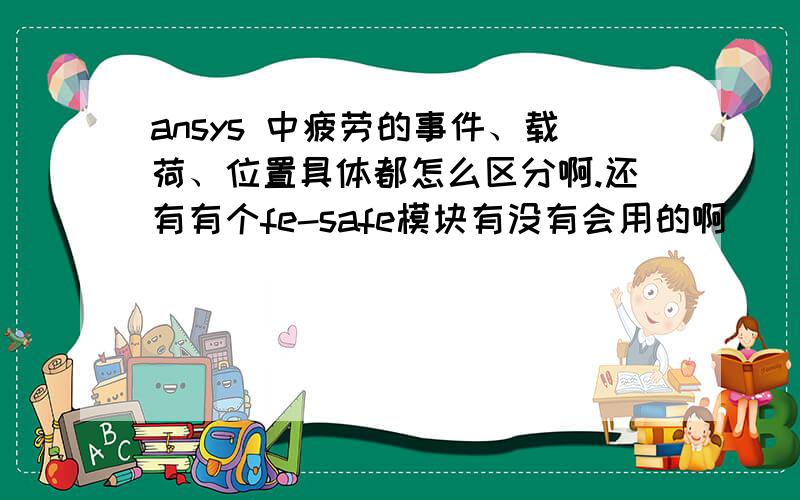 ansys 中疲劳的事件、载荷、位置具体都怎么区分啊.还有有个fe-safe模块有没有会用的啊