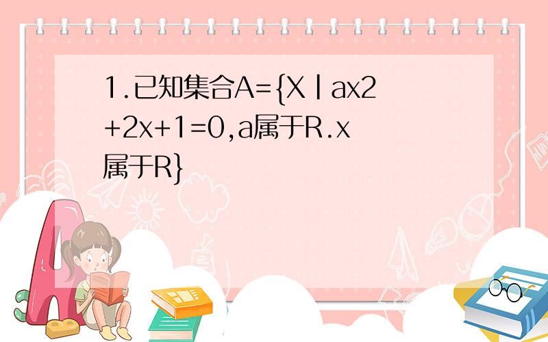 1.已知集合A={X|ax2+2x+1=0,a属于R.x属于R}