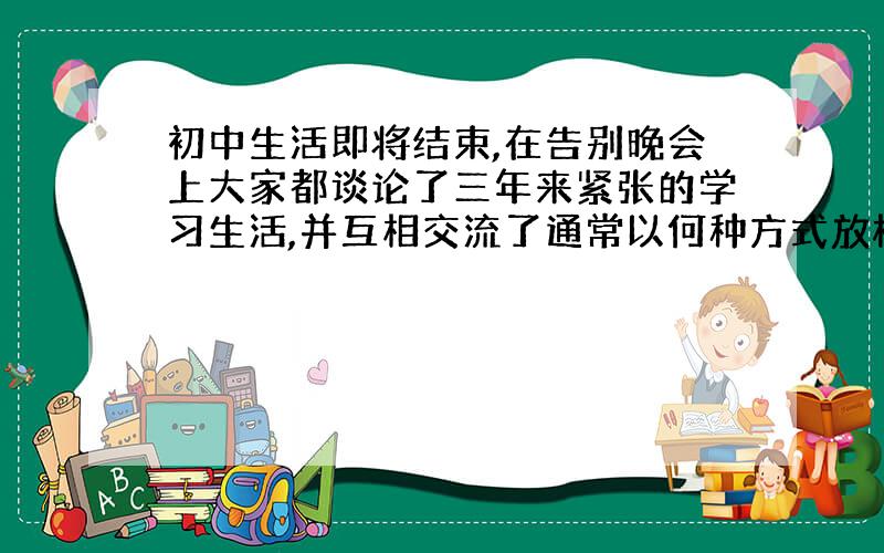 初中生活即将结束,在告别晚会上大家都谈论了三年来紧张的学习生活,并互相交流了通常以何种方式放松自己.大家都认为听音乐能令