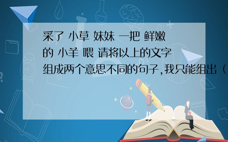 采了 小草 妹妹 一把 鲜嫩的 小羊 喂 请将以上的文字组成两个意思不同的句子,我只能组出（妹妹采了一把鲜嫩的小草喂小羊