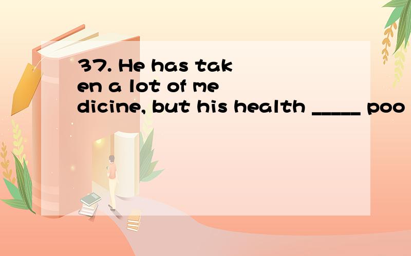 37. He has taken a lot of medicine, but his health _____ poo