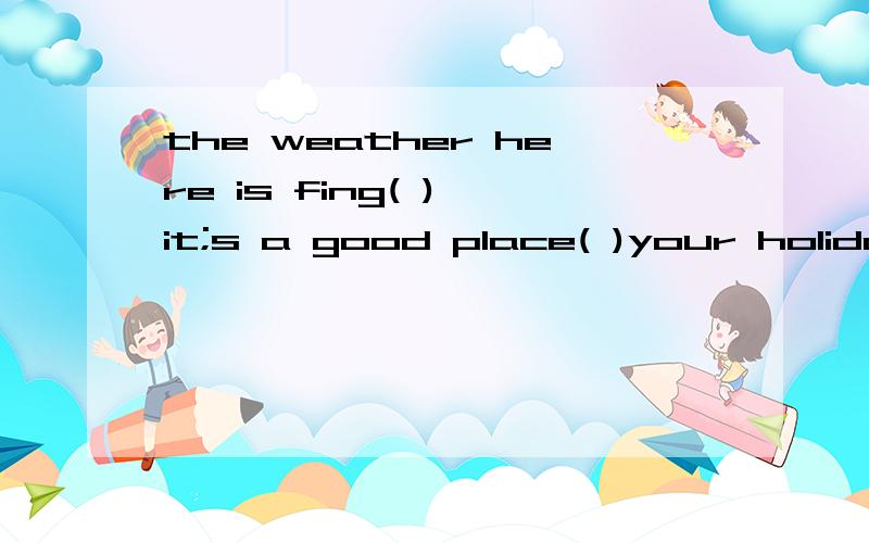 the weather here is fing( ),it;s a good place( )your holiday