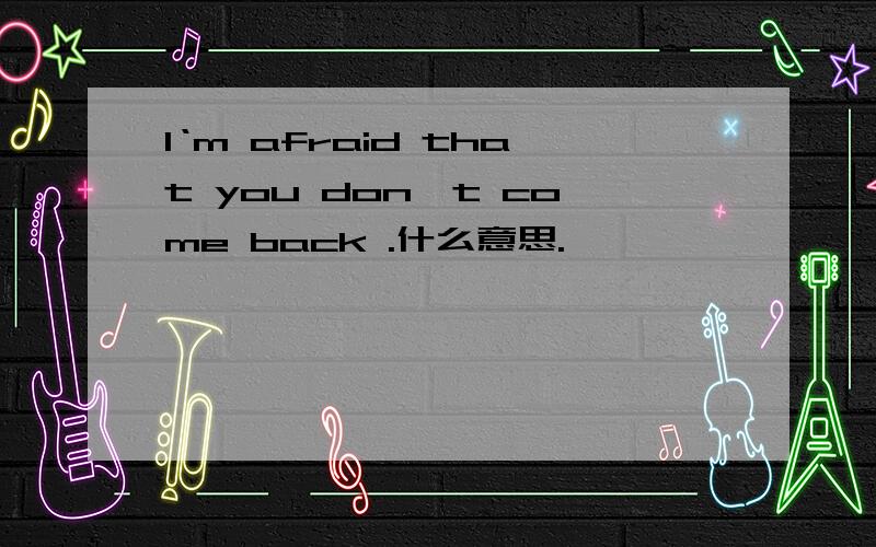 I‘m afraid that you don't come back .什么意思.