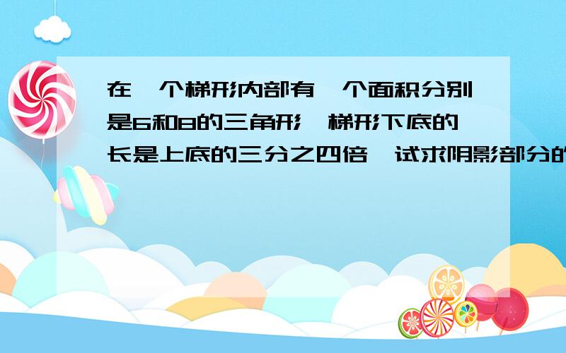 在一个梯形内部有一个面积分别是6和8的三角形,梯形下底的长是上底的三分之四倍,试求阴影部分的面积?