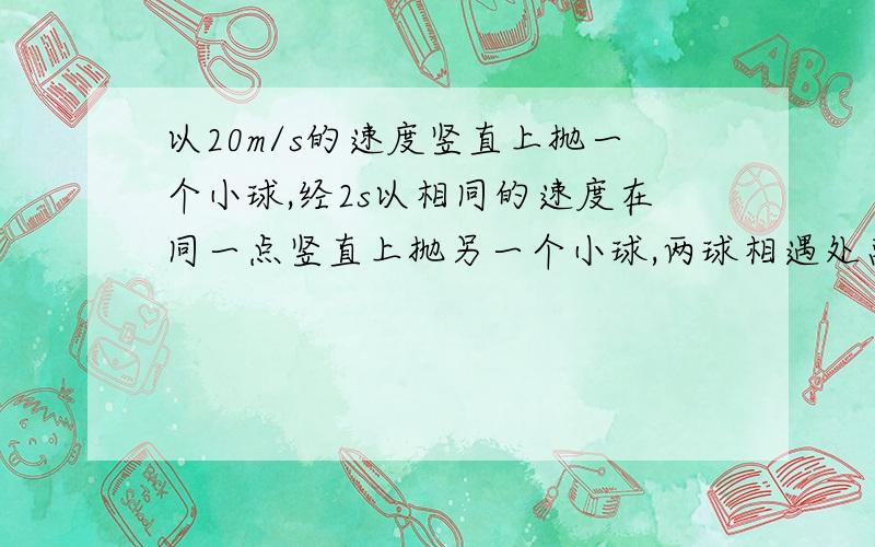 以20m/s的速度竖直上抛一个小球,经2s以相同的速度在同一点竖直上抛另一个小球,两球相遇处离出发点的高度