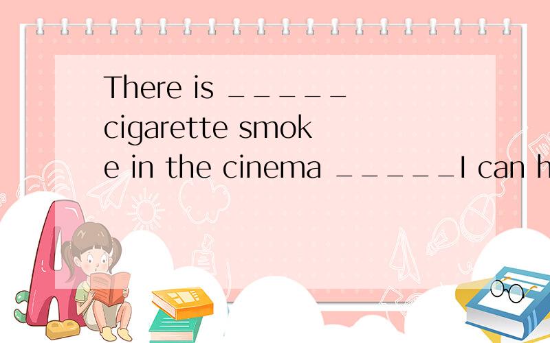 There is _____cigarette smoke in the cinema _____I can hardl