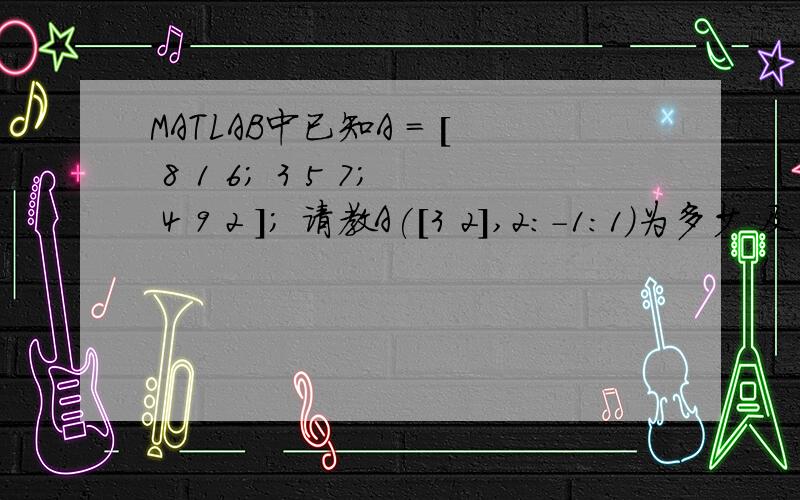 MATLAB中已知A = [ 8 1 6; 3 5 7; 4 9 2 ]; 请教A([3 2],2:-1:1)为多少 及