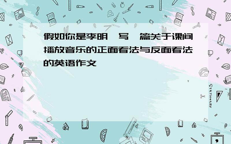 假如你是李明,写一篇关于课间播放音乐的正面看法与反面看法的英语作文